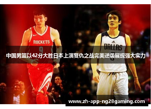 中国男篮以42分大胜日本上演复仇之战完美逆袭展现强大实力 中国男篮以42分大胜日本上演复仇之战完美逆袭展现强大实力