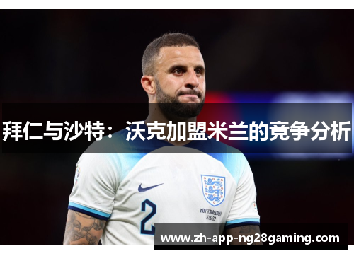 拜仁与沙特:沃克加盟米兰的竞争分析 拜仁与沙特:沃克加盟米兰的竞争分析