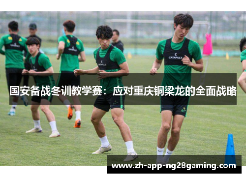 国安备战冬训教学赛:应对重庆铜梁龙的全面战略 国安备战冬训教学赛:应对重庆铜梁龙的全面战略