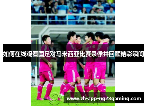 如何在线观看国足对马来西亚比赛录像并回顾精彩瞬间