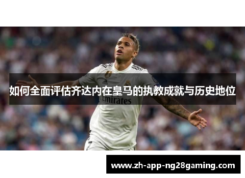 如何全面评估齐达内在皇马的执教成就与历史地位