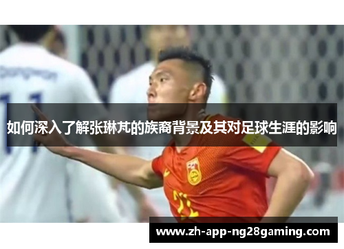 如何深入了解张琳芃的族裔背景及其对足球生涯的影响