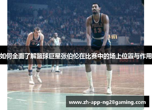 如何全面了解篮球巨星张伯伦在比赛中的场上位置与作用 如何全面了解篮球巨星张伯伦在比赛中的场上位置与作用