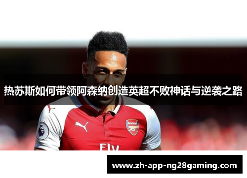 热苏斯如何带领阿森纳创造英超不败神话与逆袭之路