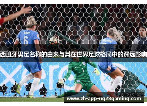 西班牙男足名称的由来与其在世界足球格局中的深远影响