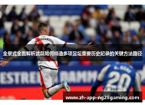 全景式全面解析武磊如何缔造多项足坛重要历史纪录的关键方法路径