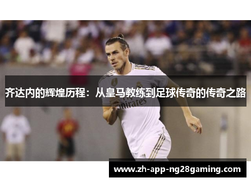 齐达内的辉煌历程：从皇马教练到足球传奇的传奇之路