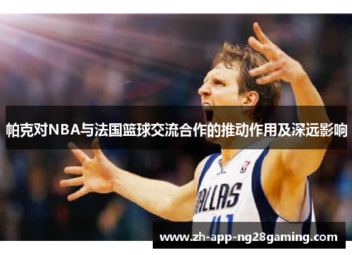 帕克对NBA与法国篮球交流合作的推动作用及深远影响