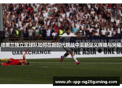 德黑兰独立足球队如何在新时代挑战中重新定义辉煌与突破 德黑兰独立足球队如何在新时代挑战中重新定义辉煌与突破