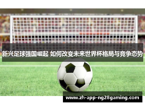 新兴足球强国崛起 如何改变未来世界杯格局与竞争态势 新兴足球强国崛起 如何改变未来世界杯格局与竞争态势