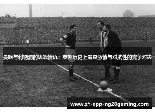 曼联与利物浦的恩怨情仇:英超历史上最具激情与对抗性的竞争对决 曼联与利物浦的恩怨情仇:英超历史上最具激情与对抗性的竞争对决
