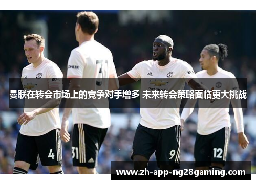 曼联在转会市场上的竞争对手增多 未来转会策略面临更大挑战