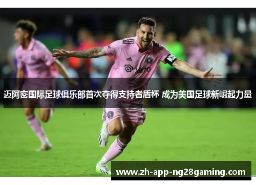 迈阿密国际足球俱乐部首次夺得支持者盾杯 成为美国足球新崛起力量